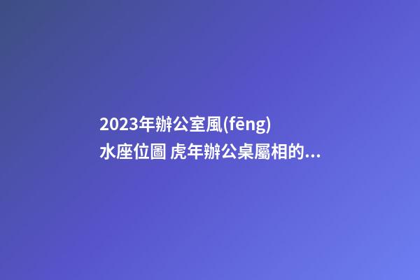 2023年辦公室風(fēng)水座位圖 虎年辦公桌屬相的最佳方位